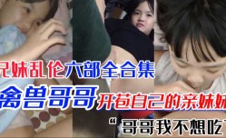 极品萝luo莉妹mei妹mei 第𝕄𝕚𝕤𝕤𝔸𝕍-🔞官网一次当然要给亲哥哥 国产兄妹mei乱luan伦六部合集